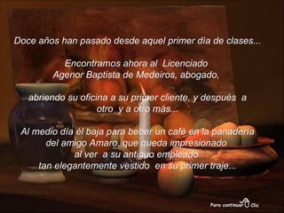 Doce años han pasado desde aquel primer día de clases... Encontramos ahora al  Licenciado  Agenor Baptista de Medeiros, abogado,  abriendo su oficina a su primer cliente, y después  a otro  y a otro más... Al medio día él baja para beber un café en la panadería  del amigo Amaro, que queda impresionado  al ver  a su antiguo empleado  tan elegantemente vestido  en su primer traje... 