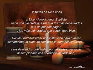 Después de Diez años el Licenciado Agenor Baptista, tiene una clientela que mezcla los más necesitados que no pueden pagar,  y los más adinerados que pagan muy bien. Decide  entones crear una institución   para ofrecer  diariamente un plato de comida a la hora del almuerzo... a los desvalidos que andan por las calles: personas desempleadas con carencias de todo tipo, 