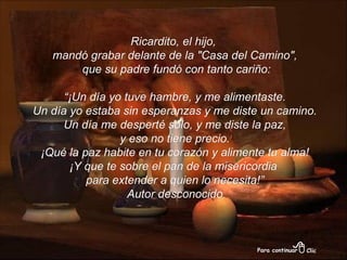 Ricardito, el hijo,  mandó grabar delante de la "Casa del Camino", que su padre fundó con tanto cariño: “ ¡Un día yo tuve hambre, y me alimentaste. Un día yo estaba sin esperanzas y me diste un camino. Un día me desperté solo, y me diste la paz, y eso no tiene precio.  ¡Qué la paz habite en tu corazón y alimente tu alma! ¡Y que te sobre el pan de la misericordia  para extender a quien lo necesita!” Autor desconocido 