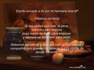 Escrito enviado a mi por mi hermana Ana Mª (Historia verídica) Si les parece que vale  la pena, reenvíen esta historia,  pues nunca es tarde para empezar  y siempre es temprano para parar. Debemos agradecer a Dios por todo lo que nos da y compartirlo con quienes no tienen y nunca olvidar de donde  venimos. 