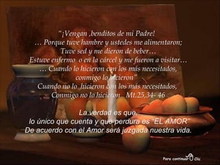 “ ¡Vengan ,benditos de mi Padre!  …  Porque tuve hambre y ustedes me alimentaron; Tuve sed y me dieron de beber… Estuve enfermo  o en la cárcel y me fueron a visitar… …  Cuando lo hicieron con los más necesitados, conmigo lo hicieron”  Cuando no lo  hicieron con los más necesitados,  Conmigo no lo hicieron  Mt.25,34- 46 La verdad es que, lo único que cuenta y que perdura es “EL AMOR” De acuerdo con el Amor será juzgada nuestra vida. 