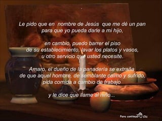 . Le pido que en  nombre de Jesús  que me dé un pan para que yo pueda darle a mi hijo, en cambio, puedo barrer el piso de su establecimiento, lavar los platos y vasos, u otro servicio que usted necesite. Amaro, el dueño de la panadería se extraña de que aquel hombre, de semblante calmo y sufrido, pida comida a cambio de trabajo  y le dice que llame al niño... 