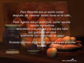 Para Ricardito era un sueño comer después  de  caminar  tantas horas en la calle... Para  Agenor era un dolor más  comer aquella  comida maravillosa recordando a su esposa y a sus dos hijos  que quedaron en casa solamente con un puñado de arroz. Gruesas lágrimas bajaban de sus ojos ya en el primer bocado. 