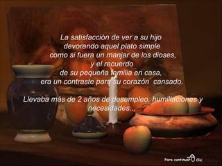 La satisfacción de ver a su hijo  devorando aquel plato simple como si fuera un manjar de los dioses, y el recuerdo  de su pequeña familia en casa,  era un contraste para su corazón  cansado. Llevaba más de 2 años de desempleo, humillaciones y necesidades... 