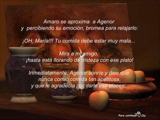 Amaro se aproxima  a Agenor y  percibiendo su emoción, bromea para relajarlo: ¡OH, María!!! Tu comida debe estar muy mala...  Mira a mi amigo, ¡hasta está llorando de tristeza con ese plato! Inmediatamente, Agenor sonríe y dice que nunca comió comida tan apetitosa, y que le agradecía por darle ese placer... 