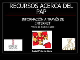RECURSOS ACERCA DEL PAP INFORMACIÓN A TRAVÉS DE INTERNET Villena, 23 de abril de 2008 Jesús Mª García Sáenz 