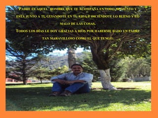 PADRE ES AQUEL HOMBRE QUE TE ACOMPAÑA EN TODO MOMENTO Y
ESTA JUNTO A TI, GUIÁNDOTE EN TU VIDA Y DICIÉNDOTE LO BUENO Y LO
MALO DE LAS COSAS.
TODOS LOS DÍAS LE DOY GRACIAS A DIOS POR HABERME DADO UN PADRE
TAN MARAVILLOSO COMO EL QUE TENGO.
 