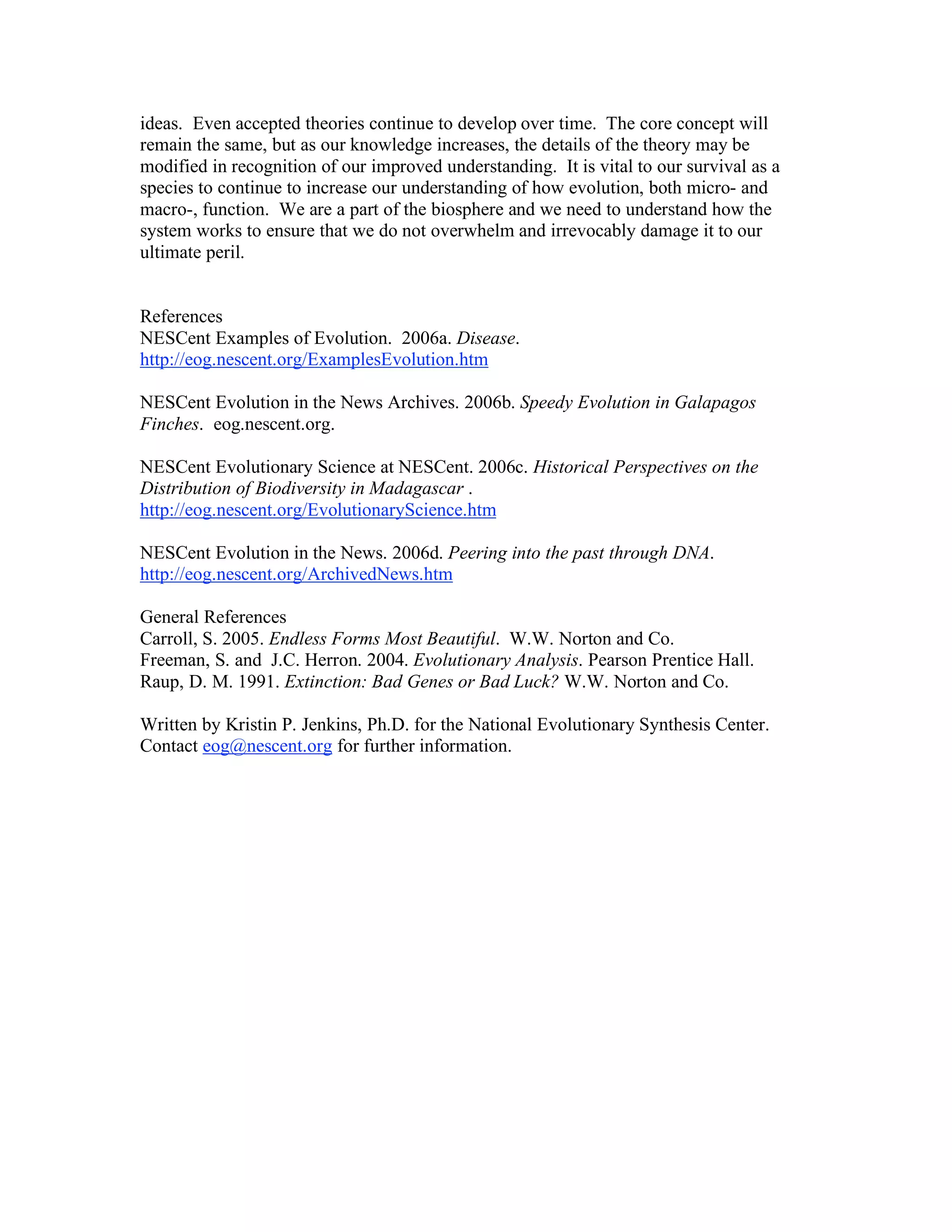 ideas. Even accepted theories continue to develop over time. The core concept will
remain the same, but as our knowledge increases, the details of the theory may be
modified in recognition of our improved understanding. It is vital to our survival as a
species to continue to increase our understanding of how evolution, both micro- and
macro-, function. We are a part of the biosphere and we need to understand how the
system works to ensure that we do not overwhelm and irrevocably damage it to our
ultimate peril.
References
NESCent Examples of Evolution. 2006a. Disease.
http://eog.nescent.org/ExamplesEvolution.htm
NESCent Evolution in the News Archives. 2006b. Speedy Evolution in Galapagos
Finches. eog.nescent.org.
NESCent Evolutionary Science at NESCent. 2006c. Historical Perspectives on the
Distribution of Biodiversity in Madagascar .
http://eog.nescent.org/EvolutionaryScience.htm
NESCent Evolution in the News. 2006d. Peering into the past through DNA.
http://eog.nescent.org/ArchivedNews.htm
General References
Carroll, S. 2005. Endless Forms Most Beautiful. W.W. Norton and Co.
Freeman, S. and J.C. Herron. 2004. Evolutionary Analysis. Pearson Prentice Hall.
Raup, D. M. 1991. Extinction: Bad Genes or Bad Luck? W.W. Norton and Co.
Written by Kristin P. Jenkins, Ph.D. for the National Evolutionary Synthesis Center.
Contact eog@nescent.org for further information.
 