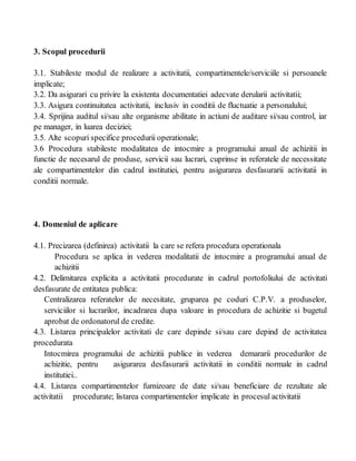 3. Scopul procedurii
3.1. Stabileste modul de realizare a activitatii, compartimentele/serviciile si persoanele
implicate;
3.2. Da asigurari cu privire la existenta documentatiei adecvate derularii activitatii;
3.3. Asigura continuitatea activitatii, inclusiv in conditii de fluctuatie a personalului;
3.4. Sprijina auditul si/sau alte organisme abilitate in actiuni de auditare si/sau control, iar
pe manager, in luarea deciziei;
3.5. Alte scopuri specifice procedurii operationale;
3.6 Procedura stabileste modalitatea de intocmire a programului anual de achizitii in
functie de necesarul de produse, servicii sau lucrari, cuprinse in referatele de necessitate
ale compartimentelor din cadrul institutiei, pentru asigurarea desfasurarii activitatii in
conditii normale.
4. Domeniul de aplicare
4.1. Precizarea (definirea) activitatii la care se refera procedura operationala
Procedura se aplica in vederea modalitatii de intocmire a programului anual de
achizitii
4.2. Delimitarea explicita a activitatii procedurate in cadrul portofoliului de activitati
desfasurate de entitatea publica:
Centralizarea referatelor de necesitate, gruparea pe coduri C.P.V. a produselor,
serviciilor si lucrarilor, incadrarea dupa valoare in procedura de achizitie si bugetul
aprobat de ordonatorul de credite.
4.3. Listarea principalelor activitati de care depinde si/sau care depind de activitatea
procedurata
Intocmirea programului de achizitii publice in vederea demararii procedurilor de
achizitie, pentru asigurarea desfasurarii activitatii in conditii normale in cadrul
institutiei..
4.4. Listarea compartimentelor furnizoare de date si/sau beneficiare de rezultate ale
activitatii procedurate; listarea compartimentelor implicate in procesul activitatii
 