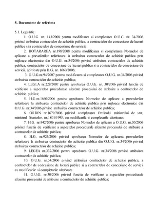 5. Documente de referinta
5.1. Legislatie:
1. O.U.G. nr. 143/2008 pentru modificarea si completarea O.U.G. nr. 34/2006
privind atribuirea contractelor de achizitie publica, a contractelor de concesiune de lucrari
publice si a contractelor de concesiune de servicii;
2. HOTARAREA nr.198/2008 pentru modificarea si completarea Normelor de
aplicare a prevederilor referitoare la atribuirea contractelor de achizitie publica prin
mijloace electronice din O.U.G. nr.34/2006 privind atribuirea contractelor de achizitie
publica, contractelor de concesiune de lucrari publice si a contractelor de concesiune de
servicii, aprobate prin H.G. nr. 1660/2006;
3. O.U.G.nr.94/2007 pentru modificarea si completarea O.U.G. nr.34/2006 privind
atribuirea contractelor de achizitie publica;
4. LEGEA nr.228/2007 pentru aprobarea O.U.G. nr. 30/2006 privind functia de
verificare a aspectelor procedurale aferente procesului de atribuire a contractelor de
achizitie publica;
5. H.G.nr.1660/2006 pentru aprobarea Normelor de aplicare a prevederilor
referitoare la atribuirea contractelor de achizitie publica prin mijloace electronice din
O.U.G. nr.34/2006 privind atribuirea contractelor de achizitie publica;
6. ORDIN nr.1679/2006 privind completarea Ordinului ministrului de stat,
ministrul finantelor, nr.1801/1995, cu modificarile si completarile ulterioare;
7. H.G. nr.942/2006 pentru aprobarea Normelor de aplicare a O.U.G. nr.30/2006
privind functia de verificare a aspectelor procedurale aferente procesului de atribuire a
contractelor de achizitie publica;
8. H.G. nr.925/2006 privind aprobarea Normelor de aplicarea prevederilor
referitoare la atribuirea contractelor de achizitie publica din O.U.G. nr.34/2006 privind
atribuirea contractelor de achizitie publica;
9. LEGEA nr.337/2006 pentru aprobarea O.U.G. nr.34/2006 privind atribuirea
contractelor de achizitie publica;
10. O.U.G. nr.34/2006 privind atribuirea contractelor de achizitie publica, a
contractelor de concesiune de lucrari publice si a contractelor de concesiune de servicii
cu modificarile si completarile ulterioare
11. O.U.G. nr.30/2006 privind functia de verificare a aspectelor procedurale
aferente procesului de atribuire a contractelor de achizitie publica;
 