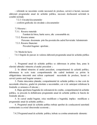 - referatele ne necesitate contin necesarul de produse, servicii si lucrari, necesare
elaborarii programului anual de achizitie publica, necesare desfasurarii activitatii in
conditii normale.
7.2.3. Circuitul documentelor
- conform graficului de circulatie a documentelor
7.3 Resurse :
7.3.1. Resurse materiale
Furnituri de birou, hartie xerox, alte consumabile etc.
7.3.2. Resurse umane
Persoana desemnata prin fisa postului din cadrul Serviciului Administrativ
7.3.3. Resurse financiare
Prevederi bugetare aprobate .
7.4. Modul de lucru
7.4.1 Etapele de parcurs in vederea elaborarii programului anual de achizitie publica
:
1. Programul anual de achizitie publica se elaboreaza in prima faza, pana la
sfarsitul ultimului trimestru al anului precedent ;
2. In ultimul trimestru al anului precedent, compartimentul de achizitii publice,
informeaza in scris toate compartimentele din cadrul institutiei cu privire la
obligativitatea intocmirii unui referat cuprinzand necesitatile de produse, lucrari si
servicii pentru anul bugetar urmator ;
3. Pentru intocmirea planului, compartimentul de achizitie publica va tine cont de
necesitatile obiective, gradul de prioritate a necesitatilor, cat si de anticipari referitoare la
fondurile ce urmeaza a fi alocate ;
4. Dupa aprobarea bugetului de ordonatorul de credite, compartimentul de achizitie
publica, va proceda la definitivarea programului anual de achizitie publica in functie de
fondurile alocate ;
5. In cursul anului bugetar, orice modificare a bugetului, implica modificare a
programului anual de achizitie publica ;
6. Programul anual de achizitie publica trebuie aprobat de conducatorul autoritatii
contractante cu avizul directorului economic ;
7.4.2 Programul anual de achizitie publica, trebuie sa contina urmatoarele elemente:
 