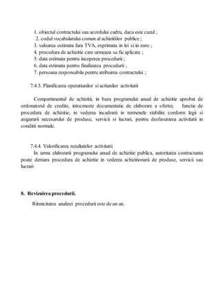 1. obiectul contractului sau acordului cadru, daca este cazul ;
2. codul vocabularului comun al achizitiilor publice ;
3. valoarea estimata fara TVA, exprimata in lei si in euro ;
4. procedura de achizitie care urmeaza sa fie aplicata ;
5. data estimata pentru inceperea procedurii ;
6. data estimata pentru finalizarea procedurii ;
7. persoana responsabila pentru atribuirea contractului ;
7.4.3. Planificarea operatiunilor si actiunilor activitatii
Compartimentul de achizitii, in baza programului anual de achizitie aprobat de
ordonatorul de credite, intocmeste documentatie de elaborare a ofertei, functie de
procedura de achizitie, in vederea incadrarii in termenele stabilite conform legii si
asigurarii necesarului de produse, servicii si lucrari, pentru desfasurarea activitatii in
conditii normale.
7.4.4. Valorificarea rezultatelor activitatii
In urma elaborarii programului anual de achizitie publica, autoritatea contractanta
poate demara procedura de achizitie in vederea achizitionarii de produse, servicii sau
lucrari
8. Revizuirea procedurii.
Ritmicitatea analizei procedurii este de un an.
 