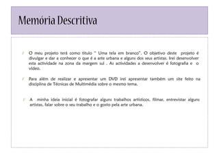 MemóriaDescritiva
O meu projeto terá como titulo “ Uma tela em branco”. O objetivo deste projeto é
divulgar e dar a conhecer o que é a arte urbana e alguns dos seus artistas. Irei desenvolver
esta actividade na zona da margem sul . As actividades a desenvolver é fotografia e o
vídeo.
Para além de realizar e apresentar um DVD irei apresentar também um site feito na
disciplina de Técnicas de Multimédia sobre o mesmo tema.
A minha ideia inicial é fotografar alguns trabalhos artísticos, filmar, entrevistar alguns
artistas, falar sobre o seu trabalho e o gosto pela arte urbana.
 