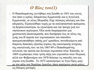 Ο Βίος του(1)
● Ο Παπαδιαμάντης γεννήθηκε στη Σκιάθο το 1851 και γονείς
του ήταν ο ιερέας Αδαμάντιος Εμμανουήλ και η Αγγελ...