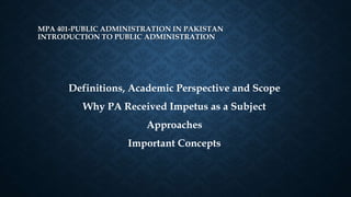 MPA 401-PUBLIC ADMINISTRATION IN PAKISTAN
INTRODUCTION TO PUBLIC ADMINISTRATION
Definitions, Academic Perspective and Scope
Why PA Received Impetus as a Subject
Approaches
Important Concepts
 