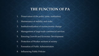 THE FUNCTION OF PA
1. Preservation of the polity (state, institution)
2. Maintenance of stability and order
3. Institutionalization of socioeconomic change
4. Management of large-scale commercial services
5. Ensuring Growth and Economic Development
6. Protection of Weaker sections of society
7. Formation of Public Administration
8. Influencing Public Policies
 