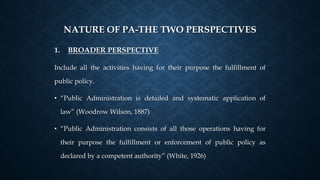 NATURE OF PA-THE TWO PERSPECTIVES
1. BROADER PERSPECTIVE
Include all the activities having for their purpose the fulfillment of
public policy.
• “Public Administration is detailed and systematic application of
law” (Woodrow Wilson, 1887)
• “Public Administration consists of all those operations having for
their purpose the fulfillment or enforcement of public policy as
declared by a competent authority” (White, 1926)
 