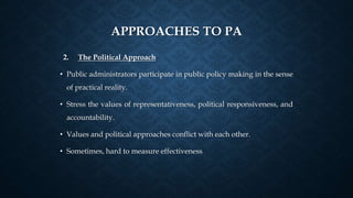 APPROACHES TO PA
2. The Political Approach
• Public administrators participate in public policy making in the sense
of practical reality.
• Stress the values of representativeness, political responsiveness, and
accountability.
• Values and political approaches conflict with each other.
• Sometimes, hard to measure effectiveness
 