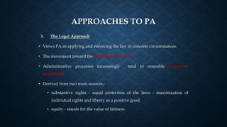APPROACHES TO PA
3. The Legal Approach
• Views PA as applying and enforcing the law in concrete circumstances.
• The movement toward the judicialization of PA .
• Administrative processes increasingly tend to resemble courtroom
procedures.
• Derived from two main sources;-
• substantive rights - equal protection of the laws - maximization of
individual rights and liberty as a positive good.
• equity - stands for the value of fairness.
 