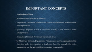 IMPORTANT CONCEPTS
• Institutions of State
The institutions of state are as follows:-
• Legislature: Parliament (National and Provincial Assemblies) makes laws for
the organization.
• Judiciary: (Supreme Court & Provincial Courts) - and Session Courts)
interpret laws.
• Executive ( National, Provincial) implements laws.
The Ministries, Division, Departments /Directorates are the organizations that
function under the executive to implement law. For example the police
department has the responsibility to maintain peace & order.
 