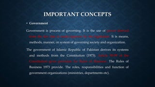 IMPORTANT CONCEPTS
• Government
Government is process of governing. It is the use of power derived
from the law that is made/approve by the legislature. It is means,
methods, manner, or system of governing society and organization.
The government of Islamic Republic of Pakistan derives its systems
and methods from the Constitution (1973). Article 90-99 of the
Constitution gives provision for Rules of Business. The Rules of
Business 1973 provide. The roles, responsibilities and function of
government organizations (ministries, departments etc).
 