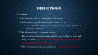 DEFINITIONS
Occupational
• Public administration is an occupational category.
• It is whatever public employees in the world do.
• Most of the public employees in the Pakistan would not describe themselves as
administrators, but they are.
• Public administration is an essay contest.
• People in bureaucratic careers tend to rise and fall on how well
they can write. In a game of shuffling paper, the person whose
memorandum ends up on top wins.
• Oral presentations are also useful, but writing is more decisive.
 