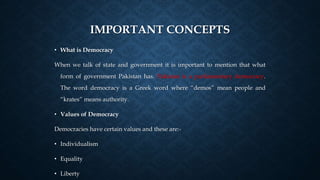 IMPORTANT CONCEPTS
• What is Democracy
When we talk of state and government it is important to mention that what
form of government Pakistan has. Pakistan is a parliamentary democracy.
The word democracy is a Greek word where “demos” mean people and
“krates” means authority.
• Values of Democracy
Democracies have certain values and these are:-
• Individualism
• Equality
• Liberty
 