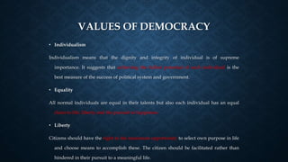 VALUES OF DEMOCRACY
• Individualism
Individualism means that the dignity and integrity of individual is of supreme
importance. It suggests that achieving the fullest potential of each individual is the
best measure of the success of political system and government.
• Equality
All normal individuals are equal in their talents but also each individual has an equal
claim to life, liberty and the pursuit to happiness.
• Liberty
Citizens should have the right to the maximum opportunity to select own purpose in life
and choose means to accomplish these. The citizen should be facilitated rather than
hindered in their pursuit to a meaningful life.
 