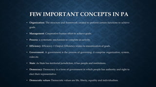 FEW IMPORTANT CONCEPTS IN PA
• Organization: The structure and framework created to perform certain functions to achieve
goals.
• Management: Cooperative human effort to achieve goals.
• Process: a systematic mechanism to complete an activity.
• Efficiency: Efficiency = Output: Efficiency relates to maximization of goals.
• Government: A government is the process of governing, it comprise organization, system,
rules etc.
• State: As State has territorial jurisdiction, it has people and institutions.
• Democracy: Democracy is a form of government in which people has authority and right to
elect their representative.
• Democratic values: Democratic values are life, liberty, equality and individualism.
 