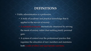 DEFINITIONS
• Public administration is a profession.
• A body of academic and practical knowledge that is
applied to the service of society.
• A standard of success theoretically measured by serving
the needs of society rather than seeking purely personal
gain.
• A system of control over the professional practice that
regulates the education of new members and maintains
both a code of ethics and appropriate sanctions.
 