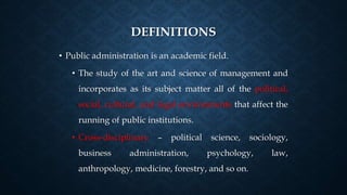 DEFINITIONS
• Public administration is an academic field.
• The study of the art and science of management and
incorporates as its subject matter all of the political,
social, cultural, and legal environments that affect the
running of public institutions.
• Cross-disciplinary – political science, sociology,
business administration, psychology, law,
anthropology, medicine, forestry, and so on.
 