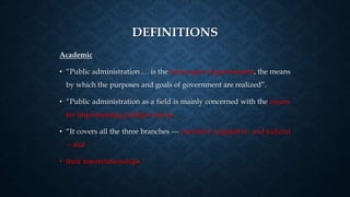 DEFINITIONS
Academic
• “Public administration…. is the action part of government, the means
by which the purposes and goals of government are realized”.
• “Public administration as a field is mainly concerned with the means
for implementing political values.
• “It covers all the three branches --- executive, legislative, and judicial
-- and
• their interrelationships.”
 