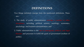 DEFINITIONS
Two things definitely emerge from the mentioned definitions. These
are:-
1. The study of public administration overlaps a number of other
disciplines, including political science, sociology, economics,
psychology, and business administration, and
2. Public administration is the use of managerial, political, and legal
theories and processes to fulfill the goals of government (welfare of
public).
 
