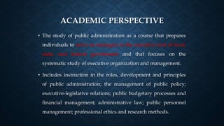 ACADEMIC PERSPECTIVE
• The study of public administration as a course that prepares
individuals to serve as managers in the executive arm of local,
state, and federal government and that focuses on the
systematic study of executive organization and management.
• Includes instruction in the roles, development and principles
of public administration; the management of public policy;
executive-legislative relations; public budgetary processes and
financial management; administrative law; public personnel
management; professional ethics and research methods.
 