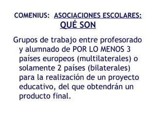 COMENIUS:  ASOCIACIONES ESCOLARES:   QUÉ SON Grupos de trabajo entre profesorado y alumnado de POR LO MENOS 3 países europeos (multilaterales) o solamente 2 países (bilaterales) para la realización de un proyecto educativo, del que obtendrán un producto final. 