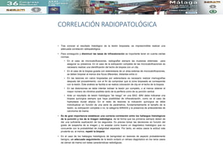 CORRELACIÓN RADIOPATOLÓGICA
• Tras conocer el resultado histológico de la lesión biopsiada, es imprescindible realizar una
adecuada correlación radiopatológica.
• Para conseguirlo y disminuir las tasas de infravaloración es importante tener en cuenta ciertas
normas:
• En el caso de microcalcificaciones, radiografiar siempre las muestras obtenidas para
asegurar su presencia. En el caso de la extirpación completa de las microcalcificaciones es
necesario realizar una identificación del lecho de biopsia con un clip.
• En el caso de la biopsia guiada con estereotaxia de un área extensa de microcalcificaciones,
se deben biopsiar al menos dos focos diferentes, distantes entre sí.
• En las lesiones sin calcio biopsiadas por estereotaxia es necesario realizar mamografías
después del procedimiento, con el fin de comprobar que la zona biopsiada se corresponde
con la lesión. Éste análisis se facilita si se realiza colocación de clip en el lecho de la biopsia.
• En las distorsiones se debe intentar extraer la lesión por completo, o al menos obtener el
mayor número de cilindros posibles tanto de la periferia como de su porción central.
• Ante un resultado de lesión histológica “de riesgo” en una BAG -BAV debe indicarse una
biopsia quirúrgica siempre que haya posibilidad de infravaloración, como es el caso de
hiperplasia ductal atípica. En el resto de lesiones la indicación quirúrgica se debe
individualizar en función de una serie de parámetros, fundamentalmente el tamaño de la
lesión, su extirpación completa o no, la categoría BIRADS y la presencia de antecedentes de
carcinoma de mama.
• Es de gran importancia establecer una correcta correlación entre los hallazgos histológicos
de la punción y los de la imagen radiológica, de tal forma que los primeros siempre deben de
dar una suficiente explicación de los segundos. Es preciso tomar las decisiones en función del
grado de sospecha de la imagen y no aceptar como bueno un diagnóstico histológico que no
concuerde con la probabilidad de malignidad esperada. Por tanto, en estos casos la actitud más
prudente es, al menos, repetir la biopsia.
• En el caso de los hallazgos histológicos de benignidad en lesiones de aspecto probablemente
benigno, un adecuado seguimiento de la lesión evitará un retraso diagnóstico en los raros casos
de cáncer de mama con estas características radiológicas.
 