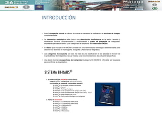 INTRODUCCIÓN
• Ante la sospecha clínica de cáncer de mama es necesaria la realización de técnicas de imagen
complementarias.
• La valoración radiológica debe incluir una descripción morfológica de la lesión, tamaño y
localización tumoral, multicentricidad y multifocalidad y grado de sospecha de malignidad,
empleando para ello el léxico y las categorías de sospecha del sistema BI-RADS®.
• El léxico que incluye el BI-RADS® consiste en una terminología semiológica estandarizada para
describir las lesiones en mamografía, ecografía y Resonancia Magnética.
• Las categorías de sospecha son seis. Se trata de una clasificación de las lesiones en función de
la probabilidad de malignidad, la cual implica unas recomendaciones de actuación específicas.
• Una lesión mamaria sospechosa de malignidad (categoría BI-RADS® 4 ó 5) debe ser biopsiada
para confirmar su diagnóstico..
 