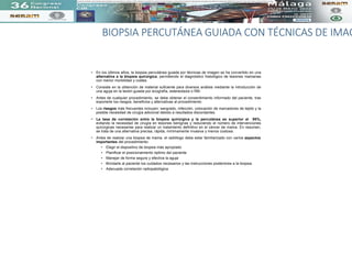 BIOPSIA PERCUTÁNEA GUIADA CON TÉCNICAS DE IMAG
• En los últimos años, la biopsia percutánea guiada por técnicas de imagen se ha convertido en una
alternativa a la biopsia quirúrgica, permitiendo el diagnóstico histológico de lesiones mamarias
con menor morbilidad y costes.
• Consiste en la obtención de material suficiente para diversos análisis mediante la introducción de
una aguja en la lesión guiada por ecografía, estereotaxia o RM.
• Antes de cualquier procedimiento, se debe obtener el consentimiento informado del paciente, tras
exponerle los riesgos, beneficios y alternativas al procedimiento.
• Los riesgos más frecuentes incluyen: sangrado, infección, colocación de marcadores de tejido y la
posible necesidad de cirugía adicional debido a resultados discordantes.
• La tasa de correlación entre la biopsia quirúrgica y la percutánea es superior al 95%,
evitando la necesidad de cirugía en lesiones benignas y reduciendo el número de intervenciones
quirúrgicas necesarias para realizar un tratamiento definitivo en el cáncer de mama. En resumen,
se trata de una alternativa precisa, rápida, mínimamente invasiva y menos costosa.
• Antes de realizar una biopsia de mama, el radiólogo debe estar familiarizado con varios aspectos
importantes del procedimiento:
• Elegir el dispositivo de biopsia más apropiado
• Planificar el posicionamiento óptimo del paciente
• Manejar de forma segura y efectiva la aguja
• Brindarle al paciente los cuidados necesarios y las instrucciones posteriores a la biopsia.
• Adecuada correlación radiopatológica
La tasa de correlación entre la biopsia tanto quirúrgica como percutánea es superior al 95%, evitando la necesidad de cirugía en lesiones benignas, y reduciendo el número de intervenciones quirúrgicas para obtener el tratamiento definitivo del cáncer de mama. Por lo tanto, antes de intentar una bio
 