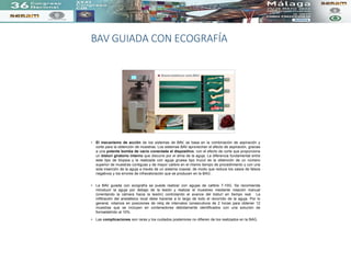 BAV GUIADA CON ECOGRAFÍA
• El mecanismo de acción de los sistemas de BAV, se basa en la combinación de aspiración y
corte para la obtención de muestras. Los sistemas BAV aprovechan el efecto de aspiración, gracias
a una potente bomba de vacío conectada al dispositivo, con el efecto de corte que proporciona
un bisturí giratorio interno que discurre por el alma de la aguja. La diferencia fundamental entre
este tipo de biopsia y la realizada con aguja gruesa tipo trucut es la obtención de un número
superior de muestras contiguas y de mayor calibre en el mismo tiempo de procedimiento y con una
sola inserción de la aguja a través de un sistema coaxial, de modo que reduce los casos de falsos
negativos y los errores de infravaloración que se producen en la BAG .
• La BAV guiada con ecografía se puede realizar con agujas de calibre 7-10G. Se recomienda
introducir la aguja por debajo de la lesión y realizar el muestreo mediante rotación manual
(orientando la cámara hacia la lesión) controlando el avance del bisturí en tiempo real. La
infiltración del anestésico local debe hacerse a lo largo de todo el recorrido de la aguja. Por lo
general, rotamos en posiciones de reloj de intervalos consecutivos de 2 horas para obtener 12
muestras que se incluyen en contenedores debidamente identificados con una solución de
formaldehído al 10%.
• Las complicaciones son raras y los cuidados posteriores no difieren de los realizados en la BAG.
 