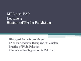 MPA 401-PAP
Lecture 3
Status of PA in Pakistan
History of PA in Subcontinent
PA as an Academic Discipline in Pakistan
Practice of PA in Pakistan
Administrative Regression in Pakistan
 