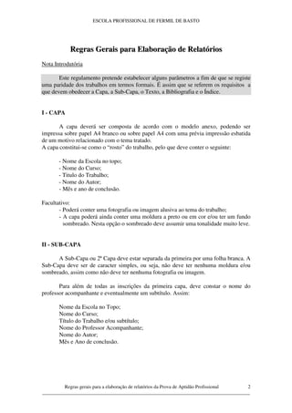 ESCOLA PROFISSIONAL DE FERMIL DE BASTO




           Regras Gerais para Elaboração de Relatórios
Nota Introdutória

       Este regulamento pretende estabelecer alguns parâmetros a fim de que se registe
uma paridade dos trabalhos em termos formais. É assim que se referem os requisitos a
que devem obedecer a Capa, a Sub-Capa, o Texto, a Bibliografia e o Índice.


I - CAPA

       A capa deverá ser composta de acordo com o modelo anexo, podendo ser
impressa sobre papel A4 branco ou sobre papel A4 com uma prévia impressão esbatida
de um motivo relacionado com o tema tratado.
A capa constitui-se como o “rosto” do trabalho, pelo que deve conter o seguinte:

       - Nome da Escola no topo;
       - Nome do Curso;
       - Titulo do Trabalho;
       - Nome do Autor;
       - Mês e ano de conclusão.

Facultativo:
       - Poderá conter uma fotografia ou imagem alusiva ao tema do trabalho;
       - A capa poderá ainda conter uma moldura a preto ou em cor e/ou ter um fundo
         sombreado. Nesta opção o sombreado deve assumir uma tonalidade muito leve.


II - SUB-CAPA

      A Sub-Capa ou 2ª Capa deve estar separada da primeira por uma folha branca. A
Sub-Capa deve ser de caracter simples, ou seja, não deve ter nenhuma moldura e/ou
sombreado, assim como não deve ter nenhuma fotografia ou imagem.

       Para além de todas as inscrições da primeira capa, deve constar o nome do
professor acompanhante e eventualmente um subtítulo. Assim:

       Nome da Escola no Topo;
       Nome do Curso;
       Título do Trabalho e/ou subtítulo;
       Nome do Professor Acompanhante;
       Nome do Autor;
       Mês e Ano de conclusão.




         Regras gerais para a elaboração de relatórios da Prova de Aptidão Profissional 2
____________________________________________________________________________________
 