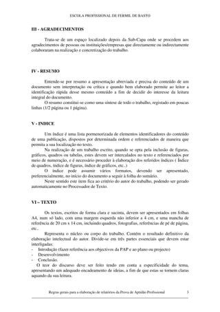 ESCOLA PROFISSIONAL DE FERMIL DE BASTO


III - AGRADECIMENTOS

       Trata-se de um espaço localizado depois da Sub-Capa onde se procedem aos
agradecimentos de pessoas ou instituições/empresas que directamente ou indirectamente
colaboraram na realização e concretização do trabalho.



IV - RESUMO

        Entende-se por resumo a apresentação abreviada e precisa do conteúdo de um
documento sem interpretação ou crítica e quando bem elaborado permite ao leitor a
identificação rápida desse mesmo conteúdo a fim de decidir do interesse da leitura
integral do documento.
        O resumo constitui-se como uma síntese de todo o trabalho, registado em poucas
linhas (1/2 página ou 1 página).


V - INDICE

       Um índice é uma lista pormenorizada de elementos identificadores do conteúdo
de uma publicação, dispostos por determinada ordem e referenciados de maneira que
permita a sua localização no texto.
       Na realização de um trabalho escrito, quando se opta pela inclusão de figuras,
gráficos, quadros ou tabelas, estes devem ser intercalados no texto e referenciados por
meio de numeração, e é necessário proceder à elaboração dos referidos índices ( Índice
de quadros, índice de figuras, índice de gráficos, etc..)
       O índice pode assumir vários formatos, devendo ser apresentado,
preferencialmente, no início do documento a seguir à folha do sumário.
       Neste sentido este item fica ao critério do autor do trabalho, podendo ser gerado
automaticamente no Processador de Texto.


VI – TEXTO

        Os textos, escritos de forma clara e sucinta, devem ser apresentados em folhas
A4, num só lado, com uma margem esquerda não inferior a 4 cm, e uma mancha de
referência de 20 cm x 14 cm, incluindo quadros, fotografias, referências de pé de página,
etc..
        Representa o núcleo ou corpo do trabalho. Contém o resultado definitivo da
elaboração intelectual do autor. Divide-se em três partes essenciais que devem estar
interligadas:
- Introdução (fazer referência aos objectivos da PAP e ao plano ou projecto)
- Desenvolvimento
- Conclusão.
   O teor do discurso deve ser feito tendo em conta a especificidade do tema,
apresentando um adequado encadeamento de ideias, a fim de que estas se tornem claras
aquando da sua leitura.


         Regras gerais para a elaboração de relatórios da Prova de Aptidão Profissional 3
____________________________________________________________________________________
 