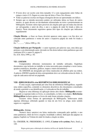 ESCOLA PROFISSIONAL DE FERMIL DE BASTO


• O texto deve ser escrito com letra tamanho 12 e com espaçamento entre linhas de
  espaço e meio (1,5). Sugere-se como tipo de letra o Times New Roman.
• Todas as palavras escritas em língua estrangeira devem ser apresentadas em itálico;
• Sempre que se entenda necessário podem ser utilizadas ideias ou frases de outros
  autores, as quais devem ser devidamente referenciadas no texto e posteriormente na
  bibliografia. Existem vários tipos possíveis de citações pelo que em todas elas devem
  ser salvaguardas o autor da obra, o ano e a página de onde foi tirada a ideia ou
  frase(s). Neste documento sugerimos apenas dois tipos de citações que indicamos
  seguidamente

Citação Directa - a frase ou frases deve(m) aparecer entre aspas e no fim deve ser
colocado entre parênteses o nome do autor e respectiva página de onde foi tirada a
citação.
Ex: “.............” (Silva 1999, p. 18)

Citação Indirecta por Parágrafo - o autor registará, por palavras suas, uma ideia que
pertence a um determinado autor, devendo no fim desta indicar entre parênteses que está
conforme (Cfr.) o autor X, página Y.
Ex: (Cfr. Silva 1999, p. 18)


VII - ANEXOS
       Compreendem diferentes instrumentos de trabalho utilizados. Englobam
documentos cuja inclusão no trabalho se torna necessária para completar o texto (notas,
quadros estatísticos, desenhos, gráficos, mapas e outros documentos).
       Os ANEXOS são designados por letras maiúsculas do alfabeto pela sua ordem.
A palavra ANEXO seguida da letra correspondente deve ser colocada acima do título. A
capa de cada anexo deverá ser paginada.


VIII - BIBILIOGRAFIA e/ou REFERÊNCIAS BIBLIOGRÁFICAS
       É uma secção, representada por uma lista de referências bibliográficas, segundo
uma ordem específica, contendo os elementos descritivos dos documentos consultados
de modo a permitir a sua identificação, e é colocada no fim do trabalho.
       Regista-se uma diferença na aplicação destes dois títulos: Bibliografia assume-
se quando se registam todos os livros, os consultados, os lidos e os citados. Referências
Bibliográficas incluem apenas os livros de onde foram retiradas citações.
       Existem várias formas de apresentação da Bibliografia. Sobressaem ainda
algumas diferenças sobretudo quando se trata de um livro ou artigo, neste sentido
sugere-se o seguinte:


Bibliografia - Livros
       Nome(s) do(s) autor(es) em letras maiúsculas começando pelo apelido, o ano
entre parênteses, título do livro a negrito, localidade e editora. Indicação das páginas ou
página, Capítulo ou Volume de onde foi tirada a citação ou ideia.

Ex: CROZIER, M., FRIEDEBERG, E. (1992), L’acteur et le systéme, Paris, Seuil, p.
120.

         Regras gerais para a elaboração de relatórios da Prova de Aptidão Profissional 4
____________________________________________________________________________________
 