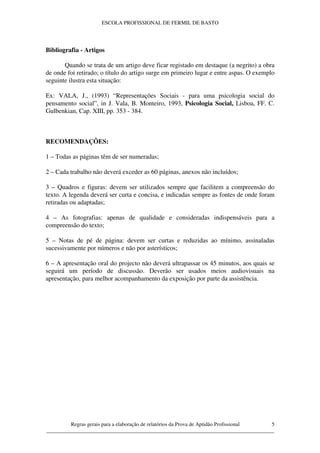 ESCOLA PROFISSIONAL DE FERMIL DE BASTO




Bibliografia - Artigos

       Quando se trata de um artigo deve ficar registado em destaque (a negrito) a obra
de onde foi retirado; o título do artigo surge em primeiro lugar e entre aspas. O exemplo
seguinte ilustra esta situação:

Ex: VALA, J., (1993) “Representações Sociais - para uma psicologia social do
pensamento social”, in J. Vala, B. Monteiro, 1993, Psicologia Social, Lisboa, FF. C.
Gulbenkian, Cap. XIII, pp. 353 - 384.



RECOMENDAÇÕES:

1 – Todas as páginas têm de ser numeradas;

2 – Cada trabalho não deverá exceder as 60 páginas, anexos não incluídos;

3 – Quadros e figuras: devem ser utilizados sempre que facilitem a compreensão do
texto. A legenda deverá ser curta e concisa, e indicadas sempre as fontes de onde foram
retiradas ou adaptadas;

4 – As fotografias: apenas de qualidade e consideradas indispensáveis para a
compreensão do texto;

5 – Notas de pé de página: devem ser curtas e reduzidas ao mínimo, assinaladas
sucessivamente por números e não por asterísticos;

6 – A apresentação oral do projecto não deverá ultrapassar os 45 minutos, aos quais se
seguirá um período de discussão. Deverão ser usados meios audiovisuais na
apresentação, para melhor acompanhamento da exposição por parte da assistência.




         Regras gerais para a elaboração de relatórios da Prova de Aptidão Profissional 5
____________________________________________________________________________________
 