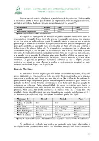 11
            IX ENGEMA - ENCONTRO NACIONAL SOBRE GESTÃO EMPRESARIAL E MEIO AMBIENTE

                                CURITIBA, 19 a 21 de novembro de 2007




       Para os respondentes das três plantas, a possibilidade de investimentos é baixa devido
a ausência de capital e poucas possibilidades de empréstimos pelas instituições financeiras,
contudo o respondente da planta 3 acredita que exista perspectivas (quadro 9).

  Investimentos                         Planta 1           Planta 2                 Planta 3
  Capital                               Ausência           Ausência                 Ausência
  Possibilidade Empréstimos             Baixa              Baixa                    Alta
  Quadro 9: Investimentos. Fonte: Dados Primários.
        No aspecto da abrangência do processo de gestão ambiental observou-se entre os
respondentes a percepção de que existe alto grau de preocupação manifestada pela empresa
acerca dos impactos ambientais nas etapas de produção, desde o momento que a matéria
prima chega às plantas até o momento da disposição dos resíduos gerados neste processo que
passa pelos controles de qualidade. Aqui cabe ressaltar um fator relevante, que se refere à
infra-estrutura das plantas industriais. Os respondentes mencionaram que as plantas são
consideradas antigas, e que na época de sua construção não se levava em conta a gestão
ambiental. Contudo, enfatizaram a preocupação com as etapas do processo de transformação,
e a atenção com a emissão de efluentes sejam estes líquidos, sólidos ou gasosos que é
considerada prioridade pela administração da empresa, fazendo parte das ações nas várias
instâncias. Os gestores da produção mostram-se convictos de que a empresa procura
minimizar ou reduzir os seus efluentes e sinaliza o posicionamento amigável ao meio
ambiente na amplitude do processo de produção.

Produção Mais limpa

       Na análise das práticas de produção mais limpa, os resultados revelaram, de acordo
com a declaração dos respondentes de todas as plantas fabris investigadas, que a empresa
desenvolve a produção mais limpa em seus três níveis. Na verificação das práticas de
produção mais limpa e segundo os gestores de todas as plantas observou-se que a redução de
poluição nas fontes ocorre de forma sistemática por meio da lavagem de gases, estação de
tratamento de efluentes. Existe disponibilidade de novas tecnologias para buscar a
minimização das emissões no meio ambiente, mas não existe mudança de produto e nem de
processo. Além disso, não existe substituição da matéria prima que é única para esta
atividade. Assim, há evidências de execução das práticas de produção mais limpa no nível 1
do processo de produção mais limpa na empresa, ilustrado no quadro 10 a seguir:

   Minimização de                   Planta 1                  Planta 2                  Planta 3
   resíduos e emissões
   Redução da poluição       Sim                        Sim                       Sim
   na fonte
   Como reduz               Lav. de gases/ETE         Lav. de gases/ETE           Lav. de gases/ETE
   Produto/Processo         Não há mudança            Não há mudança              Não há mudança
   Subst. Matéria prima     Não existe                Não existe                  Não existe
   Nova tecnologia          Sim                       Sim                         Sim
   Motivo da mudança        Melhoria da qualidade     Melhoria da qualidade       Melhoria da qualidade
                            e custos                  e custos                    e custos
  Quadro 10 - Produção Mais Limpa – Nível 1 Minimização de resíduos e emissões. Fonte: Dados Primários


        Na seqüência da avaliação das práticas de produção mais limpa relacionadas à
reciclagem interna, que compreende o nível 2 do modelo de produção mais limpa observou-se


                                                                                                     11
 