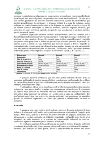 13
            IX ENGEMA - ENCONTRO NACIONAL SOBRE GESTÃO EMPRESARIAL E MEIO AMBIENTE

                                CURITIBA, 19 a 21 de novembro de 2007


empresa, o capital disponível para novos investimentos, as tecnologias emergentes (Produção
mais limpa), tudo isto configura no comprometimento e consciência ambiental. No que toca
aos resíduos produzidos no processo industrial verificou-se a partir dos respondentes que
existem procedimentos diversificados. O principal resíduo é a casca da castanha e cujos
volumes são produzidos em grande escala e são dispostos em grandes armazéns cobertos. Já
os resíduos como as embalagens ou restos de materiais, estes são dispostos em baias, que
consistem em locais cobertos e separados por paredes para acondicionar os plásticos, papelão,
papeis, sucatas de metais.
        Apesar de se produzir bastantes resíduos, principalmente a casca da castanha, este é
bastante reutilizado como combustível para gerar calor e vapor para o processo industrial. Isto
acontece em suas caldeiras e fornos. O excedente desse resíduo produzido (casca) é vendido
em grande escala para todas as indústrias que utilizam o mesmo processo de produção de
energia (vapor e calor), ou seja, indústrias que possuem caldeira e fornos. Segundo os
respondentes não existem regras para disposição dos resíduos gerados, ou seja, na proporção
que são gerados encaminha-se para os armazéns. Verificou-se, ainda, que nesse processo
industrial é gerado como subproduto o líquido da castanha de caju (L.C. C) (quadro 13).

  Fim de tubo                    Planta 1                  Planta 2             Planta 3
  Desperdício                    Sim                       Sim                  Sim
  Tipo de desperdício            Água                      Água                 Água
  Controle desperdício           Não há                    Não há               Existe
  Captação da poluição           Lavador de gás/ETE        Lavador de gás/ETE   Lavador de gás/ETE
  Disposição de resíduos         Armazéns/Baias            Armazéns/Baias       Armazéns/Baias
  Reuso de resíduos              Sim                       Sim                  Sim
  Tipo de resíduo                Casca                     Casca                Casca
  Sub-produto                    L.C.C                     L.C.C                L.C.C
  Quadro 13: Práticas de fim de tubo. Fonte: dados primários

        A pesquisa realizada evidenciou que para uma gestão ambiental eficiente torna-se
necessária a utilização de técnicas que possibilitem a minimização ou eliminação dos resíduos
ou partes deles durante o processo, utilizando para isto tecnologias emergentes, como por
exemplo, a Produção mais limpa.
        A utilização ou não de novas tecnologias pode produzir maiores redução dos impactos
ambientais, como tem mostrado a pesquisa, com a empresa que utiliza sistemas de tratamento
de vapores antes lançá-los na atmosfera. Deve-se ressaltar que esta redução de impactos
ambientais pode aumentar ou diminuir de acordo com o grau de conhecimento dos
profissionais envolvidos e os gestores do sistema ambiental. Isto mostra que os resultados
podem ser diferentes dependendo da forma que gestores e colaboradores encaram os
conceitos.

Conclusão

        A pesquisa teve como objetivo geral analisar o processo de gestão ambiental de uma
indústria de alimentos verificando o uso de práticas ambientais relacionadas à Produção Mais
Limpa. Além disso, analisou o processo de gestão ambiental na empresa, verificando sua
abrangência; a postura ambiental da indústria investigada verificando ações hostis e/ou
amigáveis ao meio ambiente; e o processo de transformação industrial da empresa,
verificando o grau de implementação da Produção Mais Limpa.
        Os resultados revelaram fortes evidências de que existem práticas de gestão ambiental
relacionada à produção mais limpa, tanto na minimização como na reutilização de resíduos e
emissões, pela redução na fonte, porém, devido à especificidade do produto não existe

                                                                                                 13
 