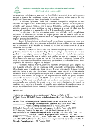 14
            IX ENGEMA - ENCONTRO NACIONAL SOBRE GESTÃO EMPRESARIAL E MEIO AMBIENTE

                             CURITIBA, 19 a 21 de novembro de 2007


reciclagem da matéria prima, que uma vez beneficiada é consumida e não existe retorno,
contudo a empresa faz reciclagem externa. A empresa também utiliza processo de boas
praticas de fabricação como forma de melhorias de qualidade.
        Os resultados apontaram, ainda, que a empresa adota práticas amigáveis ao meio
ambiente e à sua preservação no tocante a poluição atmosférica e poluição das redes públicas,
evitando jogar resíduos perigosos sem o devido tratamento. Contudo, foram detectados
aspectos agressivos ao meio ambiente no que se relaciona a própria atividade que foi
considerada poluidora, bem como o desperdício de água ao logo do seu processo.
        Conclui-se que, o fato de a empresa desenvolver uma atividade considerada poluidora,
decorrente de peculiaridades inerentes ao próprio produto não lhe retira o mérito de ser
amigável ao meio ambiente, uma vez que existe alto comprometimento em minimizar todo o
impacto gerado por sua atividade.
        Quanto à abrangência da gestão ambiental, os resultados mostraram que existe uma
preocupação desde o inicio do processo até a disposição de seus resíduos em seus armazéns,
não se verificando ações voltadas ao produto em si, após sua comercialização já que é
alimento e biodegradável.
         Quanto às práticas de fim de tubo, que determinam ações posteriores à emissão de
poluentes, os resultados evidenciaram desperdícios de energia e/ou recursos no processo
produtivo, sendo a água o maior dos desperdícios encontrados. Os resultados evidenciaram
que existe a preocupação com a captação dos resíduos ao logo do processo, o que se
identificou nos lavadores de gases e nas estações de tratamento de efluentes líquidos. Além
disso, no armazenamento de resíduos constatou-se que a empresa possui um local certo para a
disposição dos resíduos ao longo do seu processo.
        Finalmente pôde-se observar, diante dos resultados apresentados, que a empresa faz
uso da gestão ambiental sem um sistema de gestão estruturado, utiliza práticas ambientais
identificadas com a produção mais limpa, em seus diversos níveis, porém de modo pontual,
pois não possui o processo efetivamente implantado. Nesse sentido, o estudo permite
questionar o aspecto do comprometimento gerencial e corporativo quanto ao meio ambiente
sinalizado pela ausência de perspectiva de implementar um modelo de gestão ambiental
estruturado, nos moldes do SGA ISO 14000 e o uso de tecnologias limpas como diretrizes
estratégicas. Cabe ainda uma reflexão sobre os prováveis condicionantes de ações pontuais
desencadeadas por indústrias de grande porte e com tempo significativo de atuação na
atividade e a recomendação de avaliar tais medidas como prioridade do modelo de gestão e o
uso de estratégia ambiental como perspectiva de sustentabilidade de empreendimentos.

Referências

< http://www.portalga.ea.ufrgs.br/arquivo.shtm>. Acesso em: Julho de 2001.
CERVO, Amado; BERVIAN, Pedro. Metodologia científica. 5. ed. São Paulo: Prentice Hal,
2002.
DEMO, Pedro. Metodologia científica em ciências sociais. São Paulo: Atlas, 1995.
____________. Metodologia do conhecimento científico. São Paulo: Atlas, 2000.
____________. Pesquisa: princípios educativos. São Paulo: Cortez, 1997.
DONAIRE, Denis, Gestão Ambiental na Empresa – 2 ed. São Paulo : Atlas 1999
ECO, Umberto. Como se faz uma tese. 12 ed. São Paulo: Perspectiva, 1995.
GIL, Antônio Carlos. Como elaborar projetos de pesquisa. 3. ed. São Paulo: Atlas, 1996.
________________. Métodos e técnicas da pesquisa social. São Paulo: Atlas, 1999.
GIORDANO, Samuel Ribeiro, Gestão Ambiental no Sistema Agroindustrial.In:
ZYLBERSZTAJN, Décio,: NEVES, Marcos Fava (organizadores). Economia & Gestão dos
Negócios Agroalimentares – SP Pioneira, 2000.

                                                                                          14
 