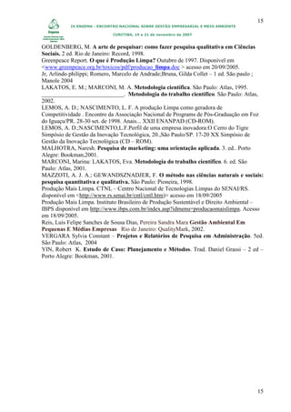 15
           IX ENGEMA - ENCONTRO NACIONAL SOBRE GESTÃO EMPRESARIAL E MEIO AMBIENTE

                            CURITIBA, 19 a 21 de novembro de 2007


GOLDENBERG, M. A arte de pesquisar: como fazer pesquisa qualitativa em Ciências
Sociais. 2 ed. Rio de Janeiro: Record, 1998.
Greenpeace Report. O que é Produção Limpa? Outubro de 1997. Disponível em
<www.greenpeace.org.br/toxicos/pdf/producao_limpa.doc > acesso em 20/09/2005.
Jr, Arlindo philippi; Romero, Marcelo de Andrade;Bruna, Gilda Collet – 1 ed. São paulo ;
Manole 2004
LAKATOS, E. M.; MARCONI, M. A. Metodologia científica. São Paulo: Atlas, 1995.
____________________________. Metodologia do trabalho científico. São Paulo: Atlas,
2002.
LEMOS, A. D.; NASCIMENTO, L. F. A produção Limpa como geradora de
Competitividade . Encontro da Associação Nacional de Programs de Pós-Graduação em Foz
do Iguaçu/PR. 28-30 set. de 1998. Anais... XXII ENANPAD (CD-ROM).
LEMOS, A. D.;NASCIMENTO,L.F.Perfil de uma empresa inovadora:O Cerro do Tigre
Simpósio de Gestão da Inovação Tecnológica, 20.,São Paulo/SP. 17-20 XX Simpósio de
Gestão da Inovação Tecnológica (CD – ROM).
MALHOTRA, Naresh. Pesquisa de marketing: uma orientação aplicada. 3. ed.. Porto
Alegre: Bookman,2001.
MARCONI, Marina: LAKATOS, Eva. Metodologia do trabalho científico. 6. ed. São
Paulo: Atlas, 2001.
MAZZOTI, A. J. A.; GEWANDSZNADJER, F. O método nas ciências naturais e sociais:
pesquisa quantitativa e qualitativa. São Paulo: Pioneira, 1998.
Produção Mais Limpa. CTNL – Centro Nacional de Tecnologias Limpas do SENAI/RS.
disponível em <http://www.rs.senai.br/cntl/cntl.htm)> acesso em 18/09/2005
Produção Mais Limpa. Instituto Brasileiro de Produção Sustentável e Direito Ambiental –
IBPS disponível em http://www.ibps.com.br/index.asp?idmenu=producaomaislimpa. Acesso
em 18/09/2005.
Reis, Luis Felipe Sanches de Sousa Dias, Pereira Sandra Mara Gestão Ambiental Em
Pequenas E Médias Empresas Rio de Janeiro: QualityMark, 2002.
VERGARA Sylvia Constant – Projetos e Relatórios de Pesquisa em Administração. 5ed.
São Paulo: Atlas, 2004
YIN, Robert K. Estudo de Caso: Planejamento e Métodos. Trad. Daniel Grassi – 2 ed –
Porto Alegre: Bookman, 2001.




                                                                                     15
 
