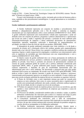2
            IX ENGEMA - ENCONTRO NACIONAL SOBRE GESTÃO EMPRESARIAL E MEIO AMBIENTE

                              CURITIBA, 19 a 21 de novembro de 2007


Limpa (CTNL – Centro Nacional de Tecnologias Limpas do SENAI/RS) sistema “fim-de-
tubo” (Christie et al apud Lemos, 1998).
       O paper está estruturado em quatro seções, iniciando pela revisão da literatura sobre o
tema, seguindo-se dos procedimentos metodológicos. A seguir apresentam-se os resultados e
conclusão.

Gestão Ambiental e posicionamento ambiental

       A Gestão Ambiental representa um conjunto de medidas e procedimentos bem
definidos e adequadamente aplicados com o fim de reduzir e controlar os impactos
introduzidos por um empreendimento sobre o meio ambiente (GIORDANO ET ALII, 2000).
A gestão ambiental empresarial está essencialmente voltada para organizações e pode ser
definida como um conjunto de políticas, programas e práticas administrativas e operacionais
que levam em conta a saúde e segurança das pessoas; a proteção do meio ambiente pela
eliminação/minimização de impactos e danos ambientais decorrentes do planejamento,
implantação, operação, ampliação, realocação e desativação de empreendimentos ou
atividades, em todas as fases do ciclo de vida de um produto. (DONAIRE, 1999).
       A abrangência da gestão ambiental contempla uma visão sistêmica e se dá desde a
concepção do projeto até a eliminação efetiva dos resíduos gerados pelo empreendimento
durante toda a sua vida útil. Dessa forma visa a garantir a melhoria contínua das condições de
segurança, higiene e saúde ocupacional de empregados e estabelecer um relacionamento sadio
com os segmentos da sociedade que inter-relacionam com esse empreendimento e com a
empresa (GIORDANO ET ALII, 2000).
       O objetivo maior da gestão ambiental deve ser a busca permanente de melhoria da
qualidade ambiental dos serviços, produtos e ambiente de trabalho de qualquer organização
pública ou privada. Essa busca é, portanto um processo de aprimoramento constante do
sistema de gestão ambiental global de acordo com a política ambiental estabelecida pela
organização (REIS, 2002). A gestão ambiental pode assumir importância estratégica, no
contexto empresarial, a depender do grau de sensibilidade demonstrado pela alta
administração para com o meio ambiente, daí decorrendo o potencial para que uma gestão
ambiental efetiva possa ser implantada. De acordo com North (1992 apud DONAIRE, 1999)
pode-se avaliar a partir de aspectos inerentes à gestão de recursos, produtos e processos,
caracterizando posicionamento agressivo ou amigável ao meio ambiente. O autor explica que
para uma correta avaliação ambiental da empresa devem ser considerar as seguintes variáveis:
    a) O Ramo de Atividade como a mais importante ameaça que pode ser causada pela
        empresa ao meio ambiente, bem como os custos necessários para a regularização de
        acordo com normatização ambiental, não sendo, contudo, suficiente conhecer apenas o
        ramo de atividade, devido à variação nos níveis de tecnologias.
    b) O Produto em especial oriundo de matérias primas renováveis ou recicláveis, que não
        agridem o meio ambiente tem a preferência de empresas que respeitam a causa do
        meio ambiente.
    c) Os Processos de trabalho, considerando também todas as entradas e saídas, os padrões
       ambientais estabelecidos são relevantes para avaliar se a empresa está longe ou perto
       dos objetivos capazes de enquadrá-la ambientalmente como amigável ou hostil.
    d) A Consciência Ambiental dos stakeholder, pois a falta de consumidores
       conscientizados ambientalmente pode ocasionar falsa impressão no mercado de bens e
       serviços, de que não existem ameaças pela crescente alteração de produtos amigáveis;
       e assim, devem-se acompanhar as reivindicações ambientais.
    e) Os Padrões Ambientais representam indicadores relevantes. Quanto maior a
       conscientização social mais restrita será a legislação ambiental. Nos países onde o uso

                                                                                            2
 