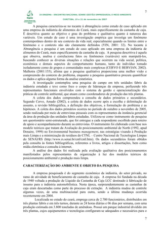 7
            IX ENGEMA - ENCONTRO NACIONAL SOBRE GESTÃO EMPRESARIAL E MEIO AMBIENTE

                              CURITIBA, 19 a 21 de novembro de 2007


        A pesquisa caracteriza-se no tocante à abrangência como estudo de caso aplicado em
uma empresa da indústria de alimentos do Ceará, mais especificamente da castanha de caju.
É descritiva quanto ao objetivo e grau do problema e qualitativa quanto à natureza das
variáveis. Um estudo de caso é uma investigação empírica que investiga um fenômeno
contemporâneo dentro de seu contexto da vida real, especialmente quando os limites entre o
fenômeno e o contexto não são claramente definidos (YIN, 2001: 32). No tocante à
Abrangência a pesquisa é um estudo de caso aplicado em uma empresa da indústria de
alimentos do Ceará, mais especificamente da castanha de caju. A pesquisa descritiva é aquela
que observa, analisa e correlaciona fatos ou fenômenos (variáveis) sem manipulá-los,
buscando conhecer as diversas situações e relações que ocorrem na vida social, política,
econômica e demais aspectos do comportamento humano, tanto do indivíduo tomado
isoladamente como de grupos e comunidades mais complexas (CERVO E BERVIAN, 2002).
Malhotra (2001:155), afirma que a pesquisa qualitativa proporciona uma melhor visão e
compreensão do contexto do problema, enquanto a pesquisa quantitativa procura quantificar
os dados e aplica alguma forma da analise estatística.
        A investigação contemplou uma pesquisa de campo em três unidades fabris da
indústria estudada e teve como foco o corpo de lideranças da empresa, perfazendo três
representantes funcionais envolvidos com o sistema de gestão e operacionalização das
práticas de controle ambiental, que atuam como coordenadores de produção das três plantas.
        A coleta dos dados compreendeu a consulta de dados primários e secundários.
Segundo Cervo, Amado (2002), a coleta de dados ocorre após a escolha e delimitação do
assunto, a revisão bibliográfica, a definição dos objetivos, a formulação do problema e as
hipóteses. A coleta dos dados primários ocorreu no período de outubro a novembro de 2005,
sendo realizada por meio de entrevistas pessoais com os representantes da instância gerencial
da área de produção das unidades fabris estudadas. Utilizou-se como instrumento de pesquisa
um questionário semi-estruturado, que foi entregue a cada respondente escolhido para roteiro
de apoio e acompanhamento durante as entrevistas. O instrumento foi elaborado com base nos
modelo teóricos que tratam da Avaliação do posicionamento ambiental de North (1992, apud
Donaire, 1999) no Environmental business management, nas estratégias visando à Produção
mais Limpa e a minimização de resíduos do CTNL – Centro Nacional de Tecnologias Limpas
do SENAI/RS (http://www.rs.senai.br/cntl/cntl.htm). Os dados secundários foram obtidos
pela consulta às fontes bibliográficas, referentes a livros, artigos e dissertações, bem como
mídia eletrônica e consulta à internet.
        A análise dos dados foi realizada pela avaliação qualitativa dos posicionamentos
manifestados pelos representantes da organização à luz dos modelos teóricos de
posicionamento ambiental e produção mais limpa.

CARACTERIZAÇÃO DO AMBIENTE E OBJETO DA PESQUISA

        A empresa pesquisada é do segmento econômico da indústria, do setor privado, no
ramo de atividade de beneficiamento de castanha de caju. A empresa foi fundada na década
de 1940 voltada a produção de Líquido da Castanha de Caju LCC destinado à fabricação de
insumo para a indústria automobilística. Nesta época, surpreendentemente as castanhas de
caju eram descartadas como parte do processo de extração. A indústria mudou de controle
algumas vezes, de uma multinacional para outra, sendo a última mudança ocorrida
recentemente em 2004.
         Localizada no estado do ceará, emprega cerca de 2.700 funcionários, distribuídos em
três plantas fabris e em três turnos, durante as 24 horas diárias e 06 dias por semana, com uma
produção estimada em 3.800 toneladas de amêndoas. Possui um parque industrial dividido em
três plantas, cujos equipamentos e tecnologias configuram-se adequados e necessários para o

                                                                                             7
 